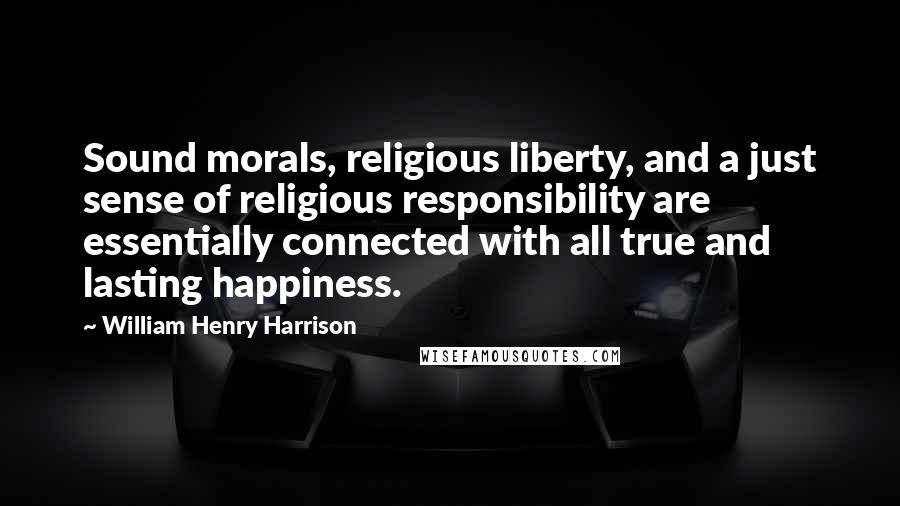 William Henry Harrison Quotes: Sound morals, religious liberty, and a just sense of religious responsibility are essentially connected with all true and lasting happiness.