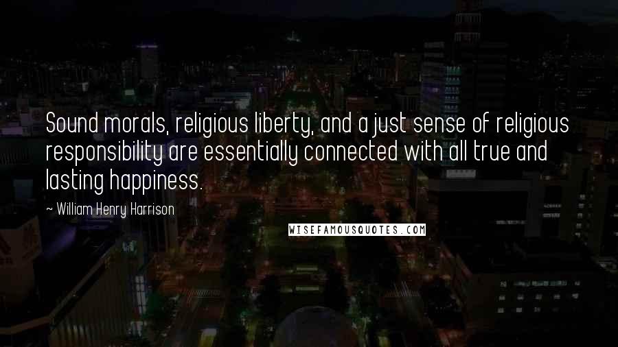 William Henry Harrison Quotes: Sound morals, religious liberty, and a just sense of religious responsibility are essentially connected with all true and lasting happiness.