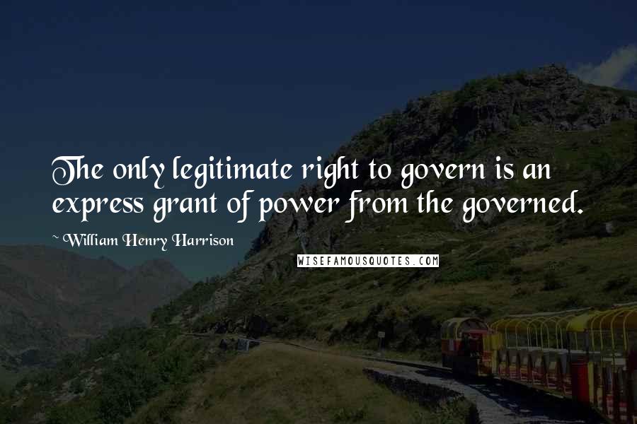 William Henry Harrison Quotes: The only legitimate right to govern is an express grant of power from the governed.