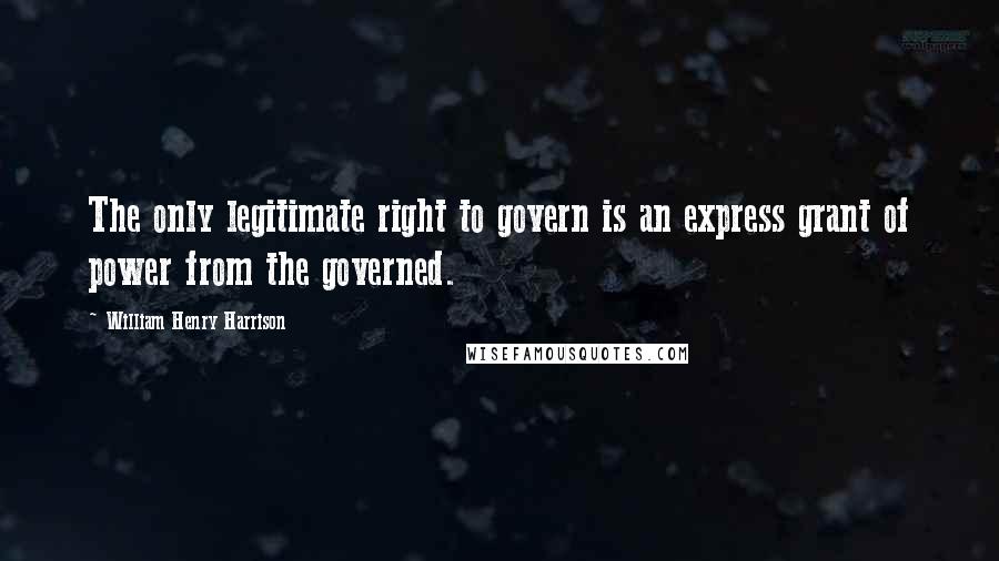 William Henry Harrison Quotes: The only legitimate right to govern is an express grant of power from the governed.