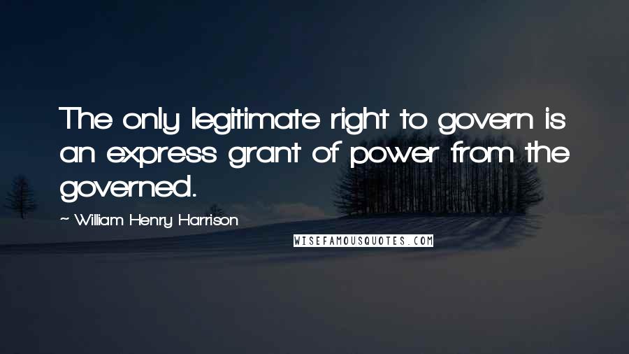 William Henry Harrison Quotes: The only legitimate right to govern is an express grant of power from the governed.