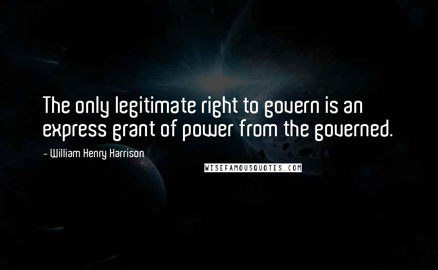 William Henry Harrison Quotes: The only legitimate right to govern is an express grant of power from the governed.