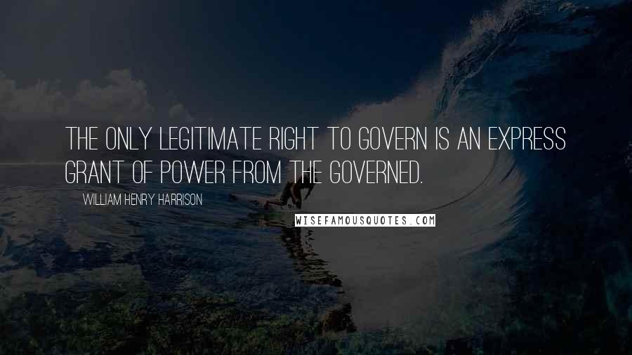 William Henry Harrison Quotes: The only legitimate right to govern is an express grant of power from the governed.