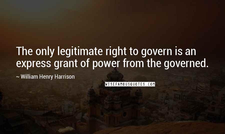 William Henry Harrison Quotes: The only legitimate right to govern is an express grant of power from the governed.
