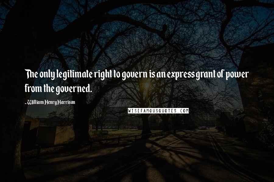 William Henry Harrison Quotes: The only legitimate right to govern is an express grant of power from the governed.