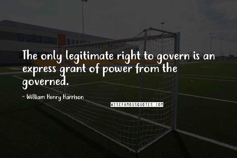 William Henry Harrison Quotes: The only legitimate right to govern is an express grant of power from the governed.