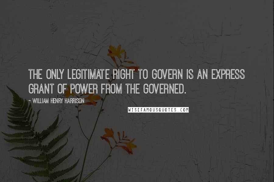 William Henry Harrison Quotes: The only legitimate right to govern is an express grant of power from the governed.