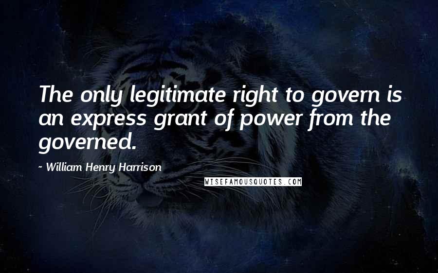 William Henry Harrison Quotes: The only legitimate right to govern is an express grant of power from the governed.