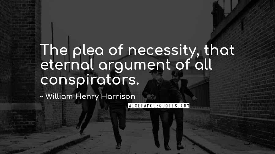 William Henry Harrison Quotes: The plea of necessity, that eternal argument of all conspirators.