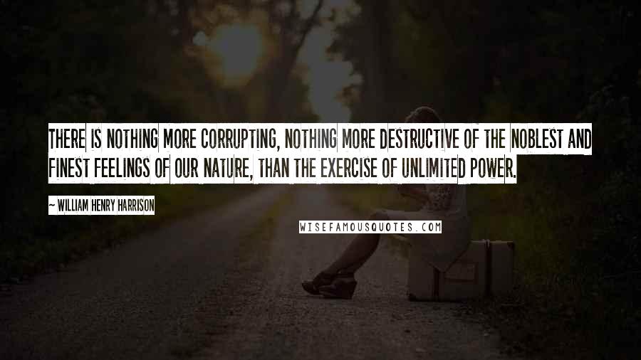 William Henry Harrison Quotes: There is nothing more corrupting, nothing more destructive of the noblest and finest feelings of our nature, than the exercise of unlimited power.