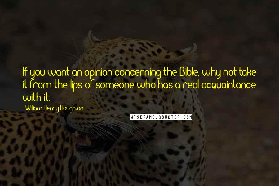 William Henry Houghton Quotes: If you want an opinion concerning the Bible, why not take it from the lips of someone who has a real acquaintance with it.