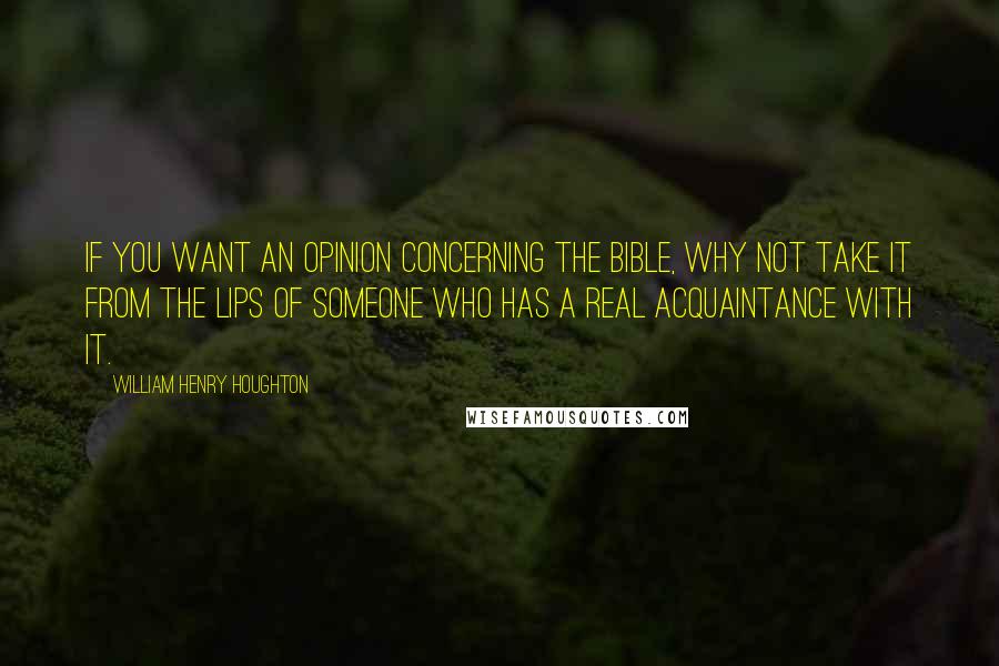 William Henry Houghton Quotes: If you want an opinion concerning the Bible, why not take it from the lips of someone who has a real acquaintance with it.