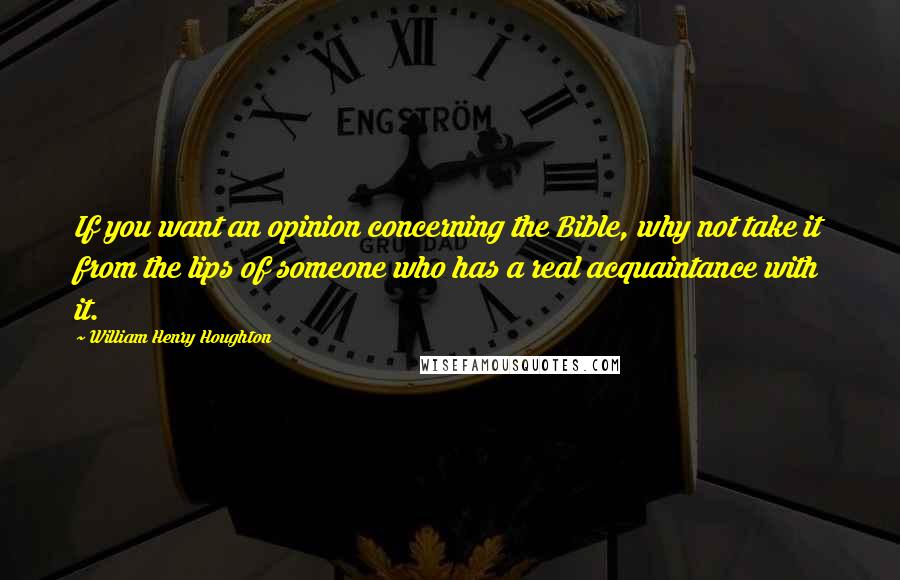 William Henry Houghton Quotes: If you want an opinion concerning the Bible, why not take it from the lips of someone who has a real acquaintance with it.