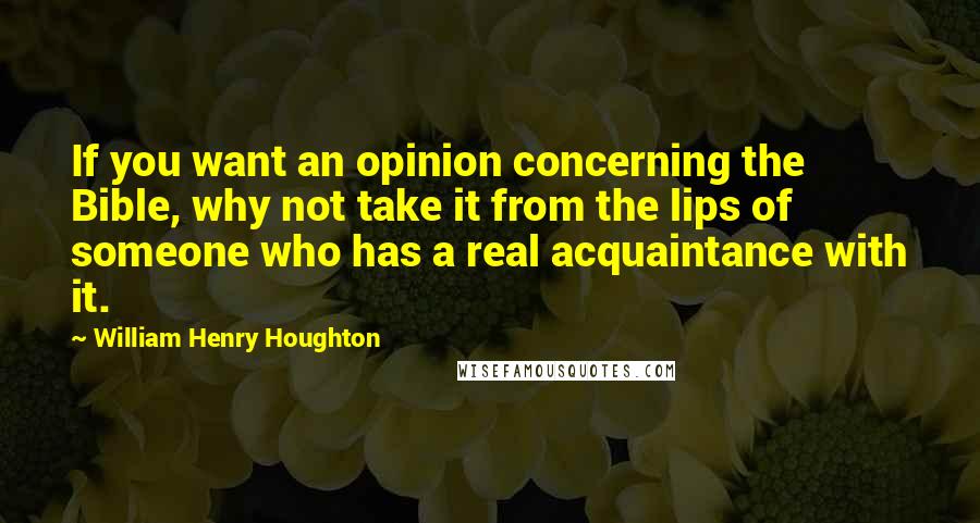 William Henry Houghton Quotes: If you want an opinion concerning the Bible, why not take it from the lips of someone who has a real acquaintance with it.