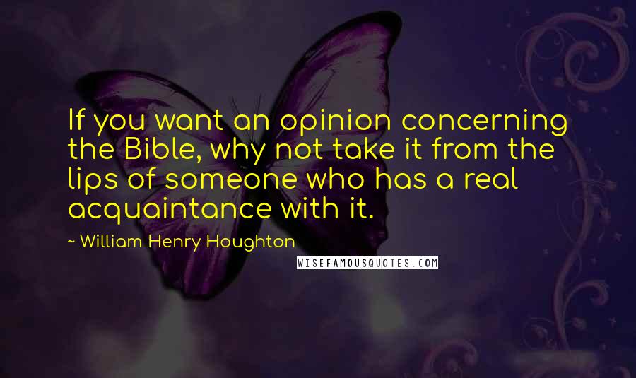 William Henry Houghton Quotes: If you want an opinion concerning the Bible, why not take it from the lips of someone who has a real acquaintance with it.