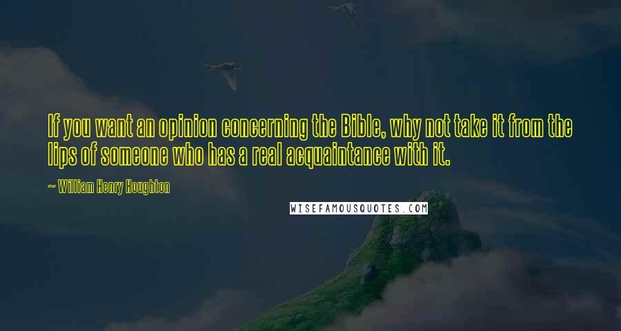 William Henry Houghton Quotes: If you want an opinion concerning the Bible, why not take it from the lips of someone who has a real acquaintance with it.