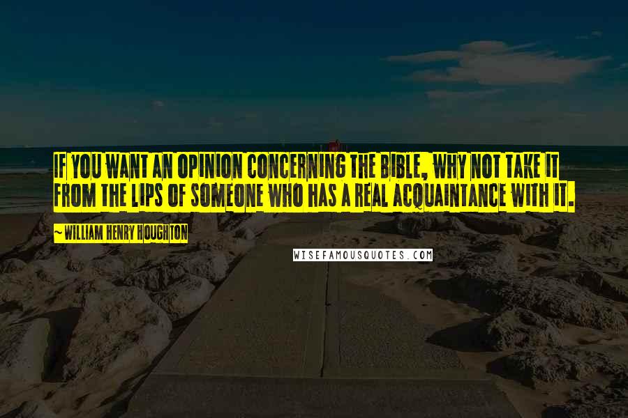 William Henry Houghton Quotes: If you want an opinion concerning the Bible, why not take it from the lips of someone who has a real acquaintance with it.