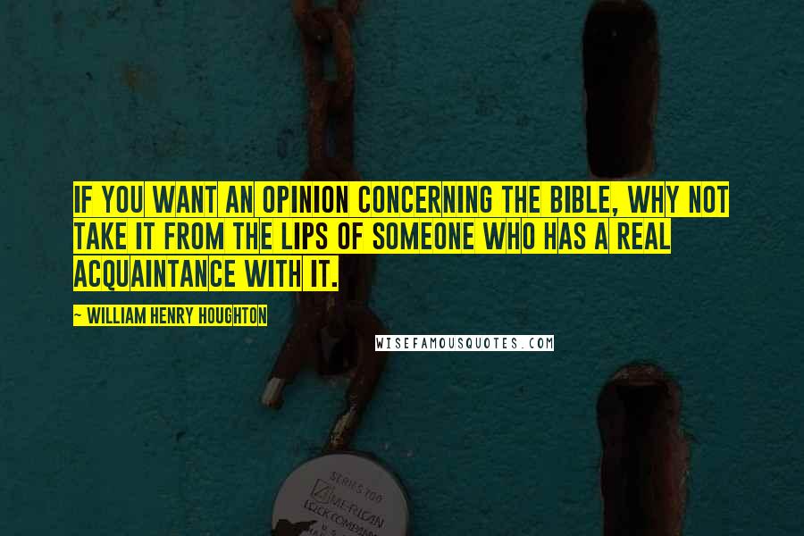 William Henry Houghton Quotes: If you want an opinion concerning the Bible, why not take it from the lips of someone who has a real acquaintance with it.