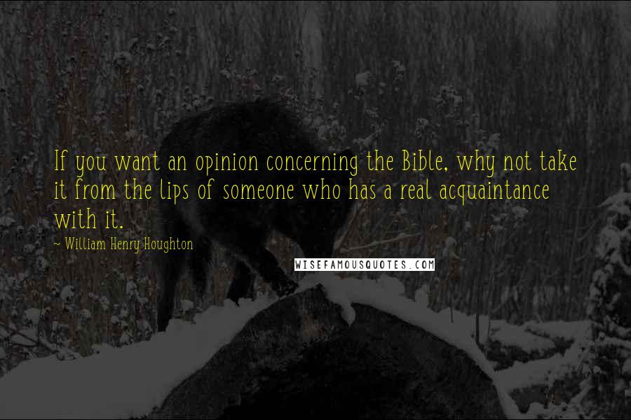 William Henry Houghton Quotes: If you want an opinion concerning the Bible, why not take it from the lips of someone who has a real acquaintance with it.