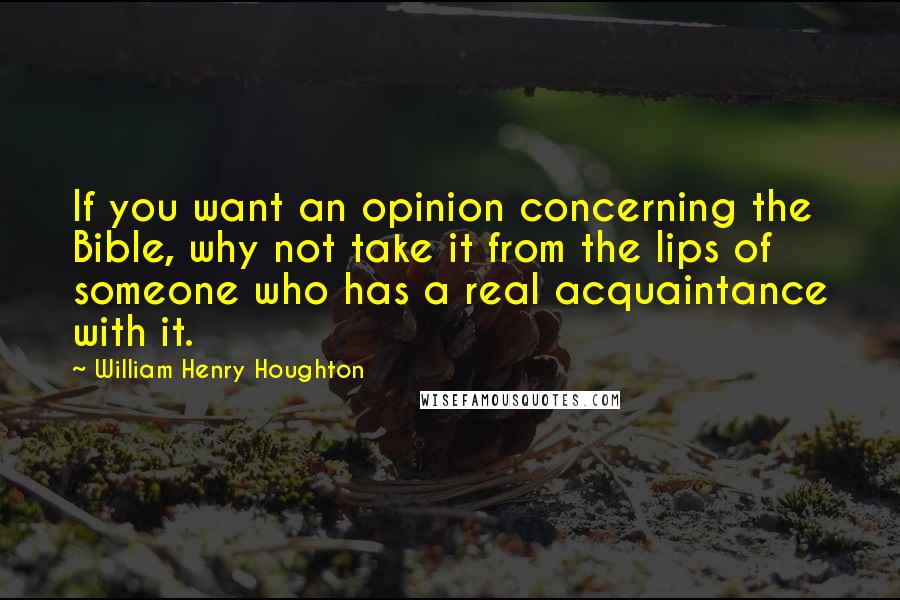 William Henry Houghton Quotes: If you want an opinion concerning the Bible, why not take it from the lips of someone who has a real acquaintance with it.