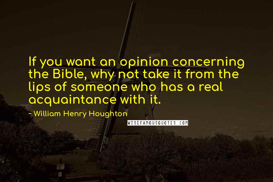 William Henry Houghton Quotes: If you want an opinion concerning the Bible, why not take it from the lips of someone who has a real acquaintance with it.