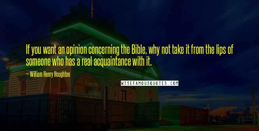 William Henry Houghton Quotes: If you want an opinion concerning the Bible, why not take it from the lips of someone who has a real acquaintance with it.