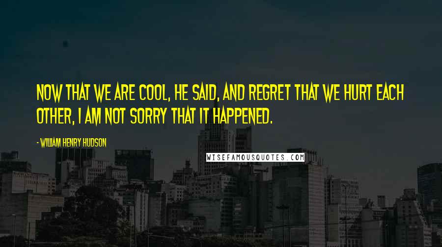 William Henry Hudson Quotes: Now that we are cool, he said, and regret that we hurt each other, I am not sorry that it happened.