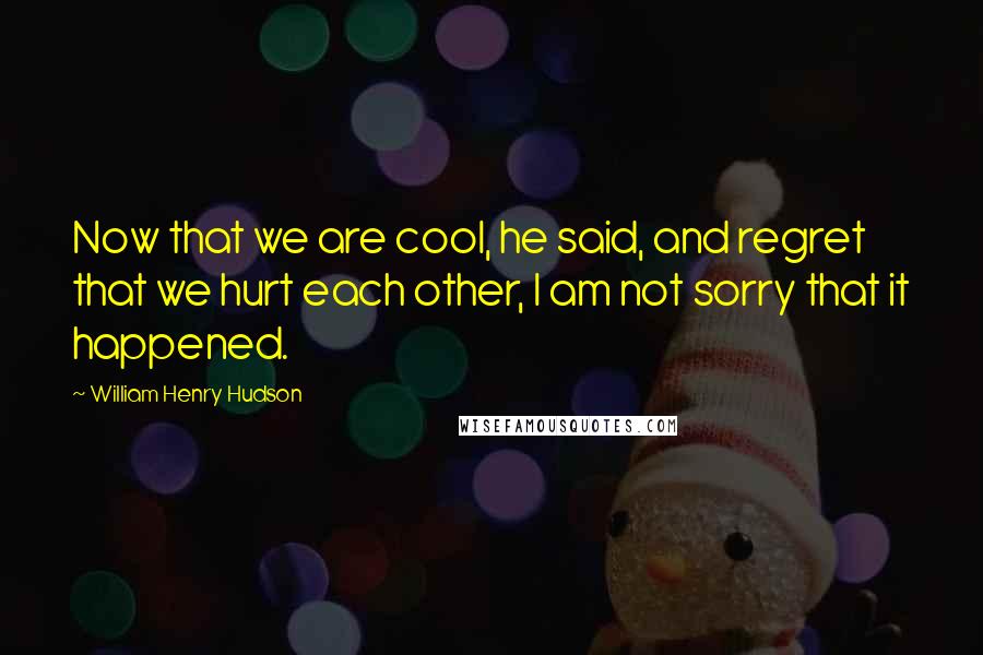 William Henry Hudson Quotes: Now that we are cool, he said, and regret that we hurt each other, I am not sorry that it happened.