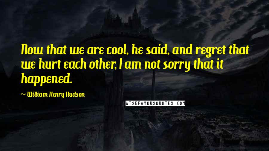 William Henry Hudson Quotes: Now that we are cool, he said, and regret that we hurt each other, I am not sorry that it happened.