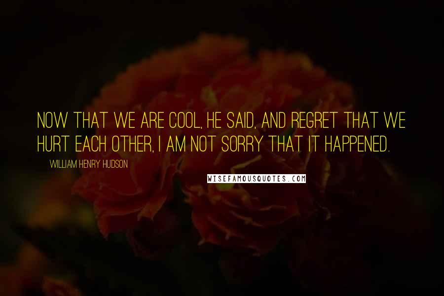 William Henry Hudson Quotes: Now that we are cool, he said, and regret that we hurt each other, I am not sorry that it happened.