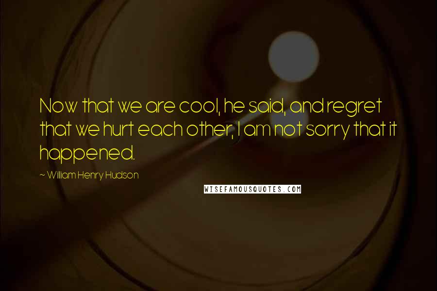 William Henry Hudson Quotes: Now that we are cool, he said, and regret that we hurt each other, I am not sorry that it happened.