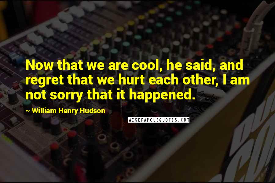 William Henry Hudson Quotes: Now that we are cool, he said, and regret that we hurt each other, I am not sorry that it happened.