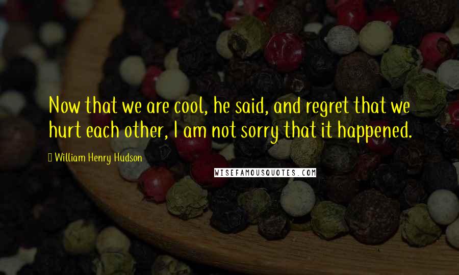 William Henry Hudson Quotes: Now that we are cool, he said, and regret that we hurt each other, I am not sorry that it happened.