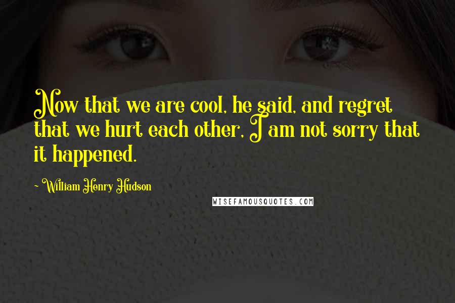 William Henry Hudson Quotes: Now that we are cool, he said, and regret that we hurt each other, I am not sorry that it happened.