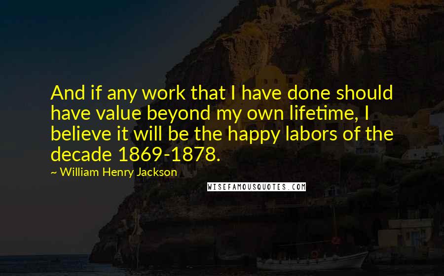 William Henry Jackson Quotes: And if any work that I have done should have value beyond my own lifetime, I believe it will be the happy labors of the decade 1869-1878.