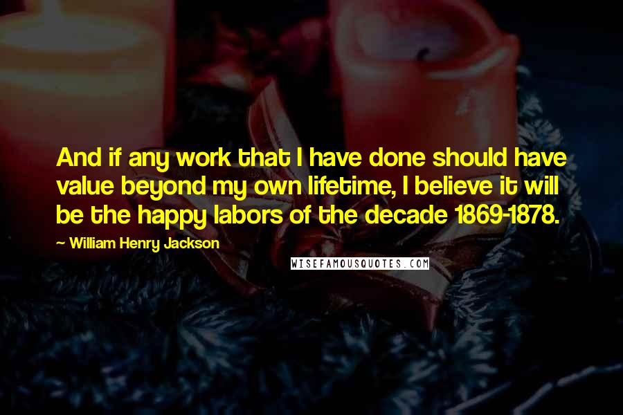 William Henry Jackson Quotes: And if any work that I have done should have value beyond my own lifetime, I believe it will be the happy labors of the decade 1869-1878.