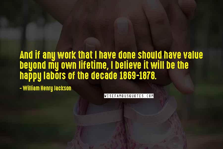 William Henry Jackson Quotes: And if any work that I have done should have value beyond my own lifetime, I believe it will be the happy labors of the decade 1869-1878.