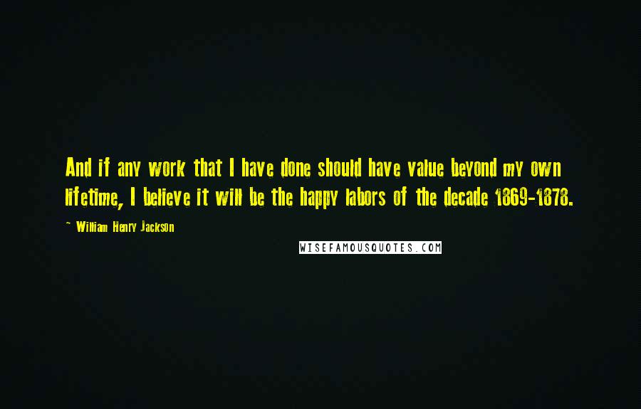 William Henry Jackson Quotes: And if any work that I have done should have value beyond my own lifetime, I believe it will be the happy labors of the decade 1869-1878.