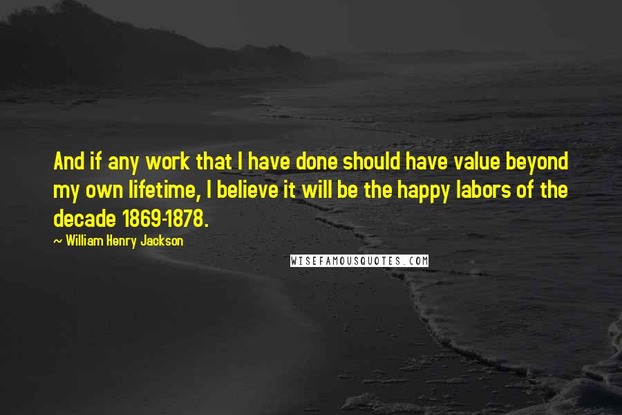 William Henry Jackson Quotes: And if any work that I have done should have value beyond my own lifetime, I believe it will be the happy labors of the decade 1869-1878.