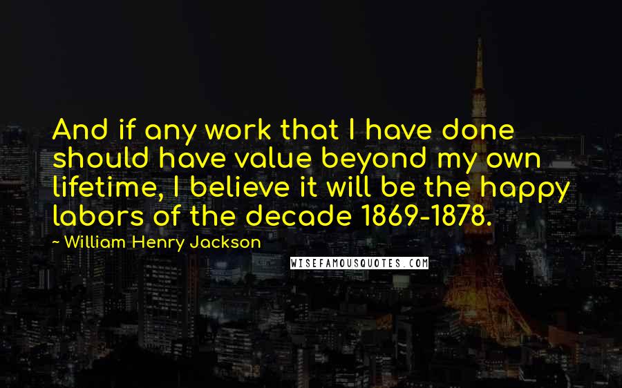 William Henry Jackson Quotes: And if any work that I have done should have value beyond my own lifetime, I believe it will be the happy labors of the decade 1869-1878.