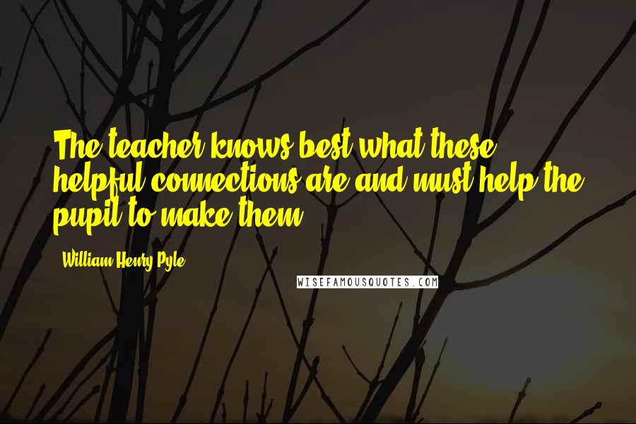 William Henry Pyle Quotes: The teacher knows best what these helpful connections are and must help the pupil to make them.