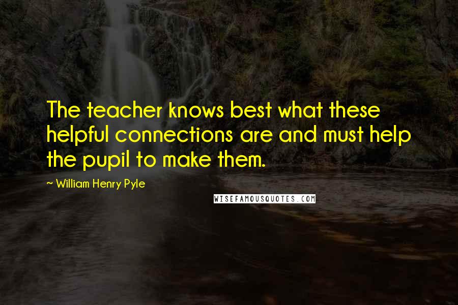 William Henry Pyle Quotes: The teacher knows best what these helpful connections are and must help the pupil to make them.