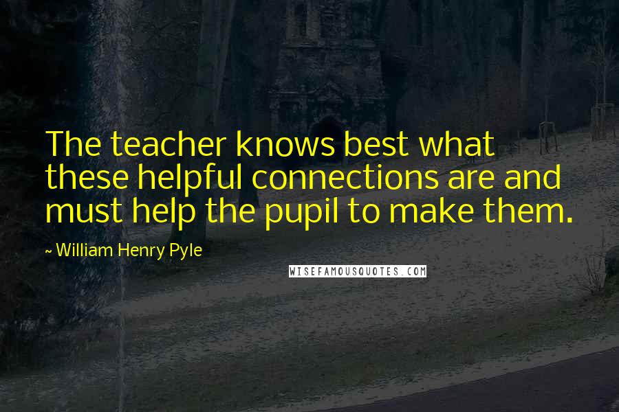 William Henry Pyle Quotes: The teacher knows best what these helpful connections are and must help the pupil to make them.