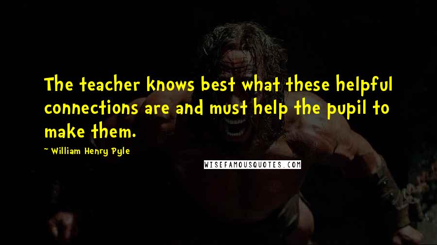 William Henry Pyle Quotes: The teacher knows best what these helpful connections are and must help the pupil to make them.