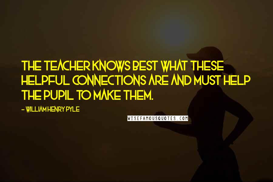 William Henry Pyle Quotes: The teacher knows best what these helpful connections are and must help the pupil to make them.