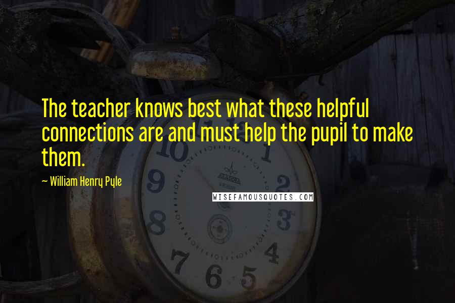 William Henry Pyle Quotes: The teacher knows best what these helpful connections are and must help the pupil to make them.