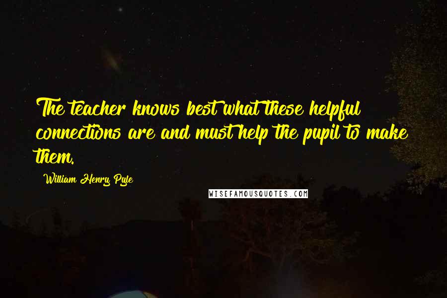 William Henry Pyle Quotes: The teacher knows best what these helpful connections are and must help the pupil to make them.