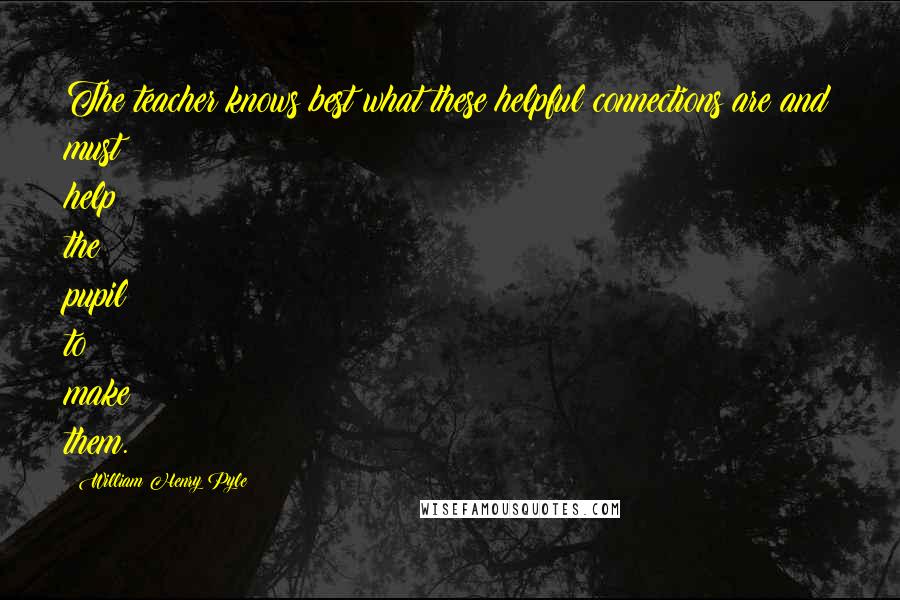 William Henry Pyle Quotes: The teacher knows best what these helpful connections are and must help the pupil to make them.