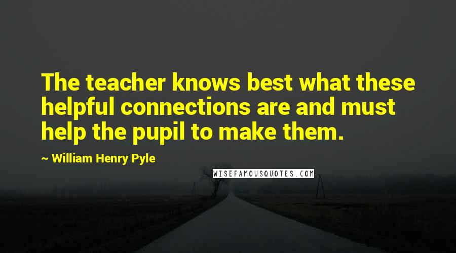 William Henry Pyle Quotes: The teacher knows best what these helpful connections are and must help the pupil to make them.