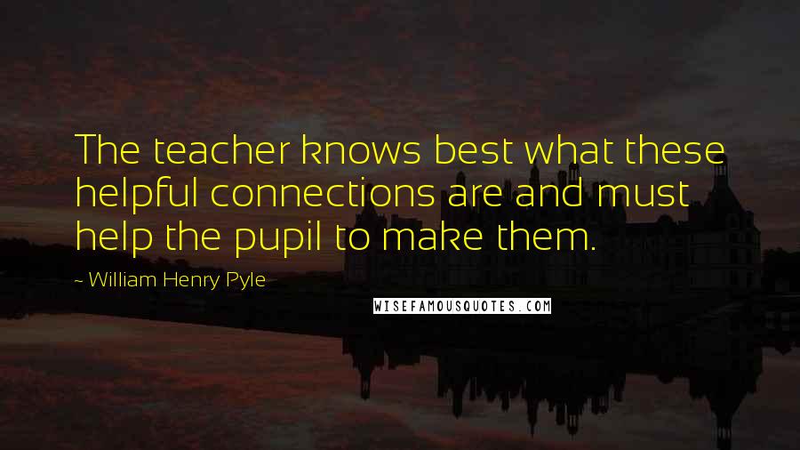 William Henry Pyle Quotes: The teacher knows best what these helpful connections are and must help the pupil to make them.